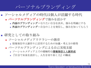 パーソナルブランディング


ソーシャルメディアの時代は個人が活躍する時代


パーソナルブランディングで強みを活かす





内面のブランディング＝なりたい自分を決め、強みを明確にする
外面のブランディング＝自分のことを発信し、強みを知ってもらう

研究としての取り組み


ソーシャルメディアリテラシーの教育




情報発信や人脈作りに活用するための知識・考え方の修得

パーソナルブランディングによる自己実現支援



ソーシャルメディア上での積極的な情報発信と人脈形成
『自分で未来を設計し、人生を切り拓く力』の醸成

16

TOKYO UNIVERSITY OF ITOKYO JOHO USCIENCES
NFORMATION NIVERSITY

 