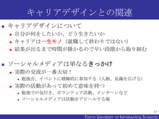 キャリアデザインとの関連


キャリアデザインについて






自分が何をしたいか、どう生きたいか
キャリアは一生モノ（就職して終わりではない）
結果が出るまで時間が掛かるので早い段階から取り組む

ソーシャルメディアは単なるきっかけ


実際の交流が一番大切！




勉強会、イベントに積極的に参加する（人脈、見識を広げる）

実際の活動があって初めて意味を持つ



勉強での気付き、ボランティア活動、インターンなど
ソーシャルメディアは活動をアピールする場
17

TOKYO UNIVERSITY OF ITOKYO JOHO USCIENCES
NFORMATION NIVERSITY

 