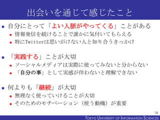 出会いを通じて感じたこと


自分にとって「よい人脈がやってくる」ことがある





「実践する」ことが大切






情報発信を続けることで誰かに気付いてもらえる
特にTwitterは思いがけない人と知り合うきっかけ

ソーシャルメディアは実際に使ってみないと分からない
「自分の事」として実感が伴わないと理解できない

何よりも「継続」が大切



無理なく使っていけることが大切
そのためのモチベーション（使う動機）が重要
18

TOKYO UNIVERSITY OF ITOKYO JOHO USCIENCES
NFORMATION NIVERSITY

 