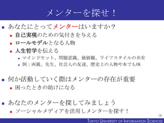 メンターを探せ！


あなたにとってメンターはいますか？




自己実現のための気付きを与える
ロールモデルとなる人物
人生哲学を伝える





何か活動していく際はメンターの存在が重要




マインドセット、問題意識、価値観、ライフスタイルの共有
例：両親、先生、社会人の友達、歴史上の人物や本でもOK

困ったときの助けになる

あなたのメンターを探してみましょう


ソーシャルメディアを活用しメンターを探す！

19

TOKYO UNIVERSITY OF ITOKYO JOHO USCIENCES
NFORMATION NIVERSITY

 