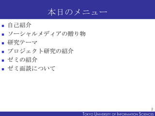 本日のメニュー








自己紹介
ソーシャルメディアの贈り物
研究テーマ
プロジェクト研究の紹介
ゼミの紹介
ゼミ面談について

2

TOKYO UNIVERSITY OF ITOKYO JOHO USCIENCES
NFORMATION NIVERSITY

 