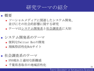 研究テーマの紹介


概要






システム開発系のテーマ





ソーシャルメディアに関連したシステム開発、
並びにその社会的影響に関する研究
テーマはシステム開発系と社会調査系に大別

便利なTwitter Botの開発
翔風祭活性化Webサイト

社会調査系のテーマ



SNS疲れと適切な距離感
千葉県香取市の地域活性化

26

TOKYO UNIVERSITY OF ITOKYO JOHO USCIENCES
NFORMATION NIVERSITY

 