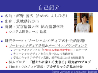 自己紹介





名前：河野 義広（かわの よしひろ）
出身：茨城県行方市
所属：東京情報大学 総合情報学科




システム開発コース 助教

研究テーマ：ソーシャルメディアの社会的影響


ソーシャルメディア活用＆パーソナルブランディング







ソーシャルメディアを「いかに人生に活かすか！」がテーマ
各ソーシャルメディアを自ら使い込んで実践研究
学生のキャリアデザイン支援、教育現場における情報教育

個人ブログ：「穏やかに楽しく生きる」研究者のブログ
ITmediaでのブログ連載：アカデミックが見た社会

3

TOKYO UNIVERSITY OF ITOKYO JOHO USCIENCES
NFORMATION NIVERSITY

 