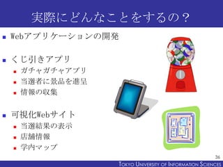 実際にどんなことをするの？


Webアプリケーションの開発



くじ引きアプリ






ガチャガチャアプリ
当選者に景品を進呈
情報の収集

可視化Webサイト




当選結果の表示
店舗情報
学内マップ
36

TOKYO UNIVERSITY OF ITOKYO JOHO USCIENCES
NFORMATION NIVERSITY

 