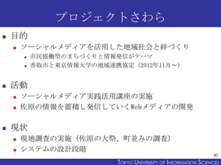 プロジェクトさわら


目的


ソーシャルメディアを活用した地域社会と絆づくり





活動





市民協働型のまちづくりと情報発信がテーマ
香取市と東京情報大学の地域連携協定（2012年11月～）

ソーシャルメディア実践活用講座の実施
佐原の情報を蓄積し発信していくWebメディアの開発

現状



現地調査の実施（佐原の大祭、町並みの調査）
システムの設計段階

40

TOKYO UNIVERSITY OF ITOKYO JOHO USCIENCES
NFORMATION NIVERSITY

 
