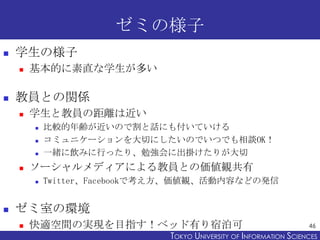 ゼミの様子


学生の様子




基本的に素直な学生が多い

教員との関係


学生と教員の距離は近い






ソーシャルメディアによる教員との価値観共有




比較的年齢が近いので割と話にも付いていける
コミュニケーションを大切にしたいのでいつでも相談OK！
一緒に飲みに行ったり、勉強会に出掛けたりが大切
Twitter、Facebookで考え方、価値観、活動内容などの発信

ゼミ室の環境


快適空間の実現を目指す！ベッド有り宿泊可

46

TOKYO UNIVERSITY OF ITOKYO JOHO USCIENCES
NFORMATION NIVERSITY

 