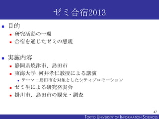 ゼミ合宿2013


目的





研究活動の一環
合宿を通じたゼミの懇親

実施内容




静岡県焼津市、島田市
東海大学 河井孝仁教授による講演






テーマ：島田市を対象としたシティプロモーション

ゼミ生による研究発表会
掛川市、島田市の観光・調査
47

TOKYO UNIVERSITY OF ITOKYO JOHO USCIENCES
NFORMATION NIVERSITY

 