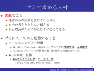 ゼミで求める人材


素直なこと






他者からの指摘を受け入れられる
自分の考えをきちんと伝える
自己成長のためにひたむきに努力できる

ゼミに入ってから勉強すること


ソーシャルメディア活用





Twitter、Facebook、LinkedIn、ブログでの情報発信、人脈作り
Facebookグループでの情報共有（河野ゼミのFBグループ）

Webの知識・技術


Webプログラミングとデータベース


HTML、CSS、PHP、Ruby on Rails、MySQL
51

TOKYO UNIVERSITY OF ITOKYO JOHO USCIENCES
NFORMATION NIVERSITY

 