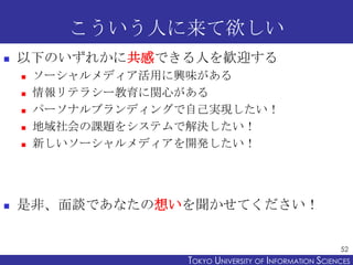 こういう人に来て欲しい


以下のいずれかに共感できる人を歓迎する








ソーシャルメディア活用に興味がある
情報リテラシー教育に関心がある
パーソナルブランディングで自己実現したい！
地域社会の課題をシステムで解決したい！
新しいソーシャルメディアを開発したい！

是非、面談であなたの想いを聞かせてください！
52

TOKYO UNIVERSITY OF ITOKYO JOHO USCIENCES
NFORMATION NIVERSITY

 