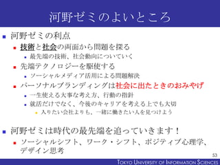 河野ゼミのよいところ


河野ゼミの利点


技術と社会の両面から問題を探る




先端テクノロジーを駆使する




最先端の技術、社会動向についていく
ソーシャルメディア活用による問題解決

パーソナルブランディングは社会に出たときのおみやげ



一生使える大事な考え方、行動の指針
就活だけでなく、今後のキャリアを考える上でも大切




入りたい会社よりも、一緒に働きたい人を見つけよう

河野ゼミは時代の最先端を追っていきます！


ソーシャルシフト、ワーク・シフト、ポジティブ心理学、
デザイン思考
53
TOKYO UNIVERSITY OF ITOKYO JOHO USCIENCES
NFORMATION NIVERSITY

 