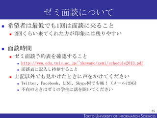ゼミ面談について


希望者は最低でも1回は面談に来ること




2回くらい来てくれた方が印象には残りやすい

面談時間


ゼミ面談予約表を確認すること





http://www.edu.tuis.ac.jp/~ykawano/zemi/schedule2013.pdf
面談表に記入し持参すること

上記以外でも見かけたときに声をかけてください



Twitter、Facebook、LINE、Skype何でもOK！（メールはNG）
不在のときはゼミの学生に話を聞いてください

55

TOKYO UNIVERSITY OF ITOKYO JOHO USCIENCES
NFORMATION NIVERSITY

 