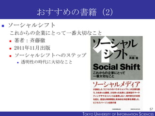 おすすめの書籍（2）


ソーシャルシフト
これからの企業にとって一番大切なこと
 著者：斉藤徹
 2011年11月出版
 ソーシャルシフトへのステップ


透明性の時代に大切なこと

57

TOKYO UNIVERSITY OF ITOKYO JOHO USCIENCES
NFORMATION NIVERSITY

 