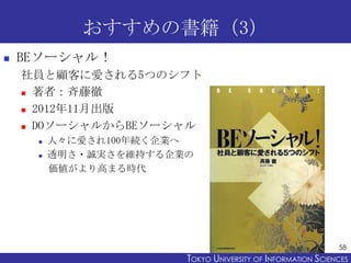 おすすめの書籍（3）


BEソーシャル！
社員と顧客に愛される5つのシフト
 著者：斉藤徹
 2012年11月出版
 DOソーシャルからBEソーシャル



人々に愛され100年続く企業へ
透明さ・誠実さを維持する企業の
価値がより高まる時代

58

TOKYO UNIVERSITY OF ITOKYO JOHO USCIENCES
NFORMATION NIVERSITY

 