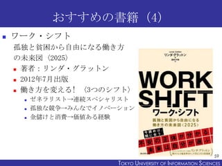 おすすめの書籍（4）


ワーク・シフト
孤独と貧困から自由になる働き方
の未来図〈2025〉
 著者：リンダ・グラットン
 2012年7月出版
 働き方を変える! 〈3つのシフト〉




ゼネラリスト→連続スペシャリスト
孤独な競争→みんなでイノベーション
金儲けと消費→価値ある経験

59

TOKYO UNIVERSITY OF ITOKYO JOHO USCIENCES
NFORMATION NIVERSITY

 