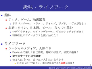 趣味・ライフワーク


趣味


アニメ、ゲーム、映画鑑賞




お酒：ワイン、日本酒、ビール、なんでも飲む





ドラゴンボール、ドラクエ、テイルズ、ジブリ、エヴァが好き！

マデイラワイン、ルイ・ロデレール、ヴェルナッチャが好き！
RIEDEL社のワイングラスを使い始めた！

ライフワーク


ソーシャルメディア、人脈作り




Facebookで楽しく自己啓発。趣味が研究で、研究が趣味！
実生活すべてが研究対象
皆さんは『いま、会いたい人』はいますか？


ただ会うだけではなく、相手に提供できる価値が重要！

6

TOKYO UNIVERSITY OF ITOKYO JOHO USCIENCES
NFORMATION NIVERSITY

 