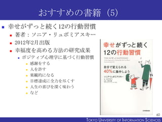 おすすめの書籍（5）


幸せがずっと続く12の行動習慣




著者：ソニア・リュボミアスキー
2012年2月出版
幸福度を高める方法の研究成果


ポジティブ心理学に基づく行動習慣







感謝をする
人を許す
楽観的になる
目標達成に全力を尽くす
人生の喜びを深く味わう
など

60

TOKYO UNIVERSITY OF ITOKYO JOHO USCIENCES
NFORMATION NIVERSITY

 