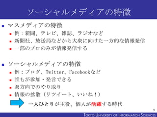 ソーシャルメディアの特徴


マスメディアの特徴






例：新聞、テレビ、雑誌、ラジオなど
新聞社、放送局などから大衆に向けた一方的な情報発信
一部のプロのみが情報発信する

ソーシャルメディアの特徴






例：ブログ、Twitter、Facebookなど
誰もが参加・発言できる
双方向でのやり取り
情報の拡散（リツイート、いいね！）
一人ひとりが主役、個人が活躍する時代
9

TOKYO UNIVERSITY OF ITOKYO JOHO USCIENCES
NFORMATION NIVERSITY

 
