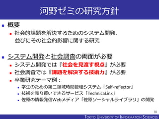 TOKYO JOHO UNIVERSITYTOKYO UNIVERSITY OF INFORMATION SCIENCES
河野ゼミの研究方針
 概要
 社会的課題を解決するためのシステム開発、
並びにその社会的影響に関する研究
 システム開発と社会調査の両面が必要
 システム開発では『社会を見渡す視点』が必要
 社会調査では『課題を解決する技術力』が必要
 卒業研究テーマ例：
 学生のための第二領域時間管理システム「Self-reflector」
 技術を売り買いできるサービス「TechnicaLink」
 佐原の情報発信Webメディア「佐原ソーシャルライブラリ」の開発
10
 
