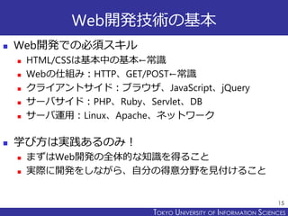 TOKYO JOHO UNIVERSITYTOKYO UNIVERSITY OF INFORMATION SCIENCES
Web開発技術の基本
 Web開発での必須スキル
 HTML/CSSは基本中の基本←常識
 Webの仕組み：HTTP、GET/POST←常識
 クライアントサイド：ブラウザ、JavaScript、jQuery
 サーバサイド：PHP、Ruby、Servlet、DB
 サーバ運用：Linux、Apache、ネットワーク
 学び方は実践あるのみ！
 まずはWeb開発の全体的な知識を得ること
 実際に開発をしながら、自分の得意分野を見付けること
15
 