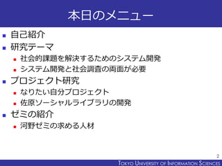 TOKYO JOHO UNIVERSITYTOKYO UNIVERSITY OF INFORMATION SCIENCES
本日のメニュー
 自己紹介
 研究テーマ
 社会的課題を解決するためのシステム開発
 システム開発と社会調査の両面が必要
 プロジェクト研究
 なりたい自分プロジェクト
 佐原ソーシャルライブラリの開発
 ゼミの紹介
 河野ゼミの求める人材
2
 