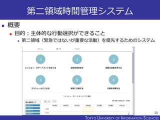 TOKYO JOHO UNIVERSITYTOKYO UNIVERSITY OF INFORMATION SCIENCES
第ニ領域時間管理システム
 概要
 目的：主体的な行動選択ができること
 第二領域（緊急ではないが重要な活動）を優先するためのシステム
20
 