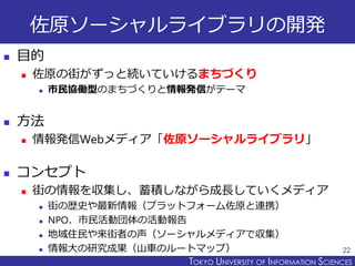 TOKYO JOHO UNIVERSITYTOKYO UNIVERSITY OF INFORMATION SCIENCES
佐原ソーシャルライブラリの開発
 目的
 佐原の街がずっと続いていけるまちづくり
 市民協働型のまちづくりと情報発信がテーマ
 方法
 情報発信Webメディア「佐原ソーシャルライブラリ」
 コンセプト
 街の情報を収集し、蓄積しながら成長していくメディア
 街の歴史や最新情報（プラットフォーム佐原と連携）
 NPO、市民活動団体の活動報告
 地域住民や来街者の声（ソーシャルメディアで収集）
 情報大の研究成果（山車のルートマップ） 22
 