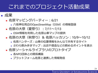 TOKYO JOHO UNIVERSITYTOKYO UNIVERSITY OF INFORMATION SCIENCES
これまでのプロジェクト活動成果
 成果
 佐原マッピングパーティー：6/21
 八坂神社周辺のOpesStreetMap（OSM）の情報登録
 佐原の大祭（夏祭り）：7/11～7/13
 OSM情報を利用した佐原山車マップの提供
 佐原の大祭（秋祭り）＆ 佐原ハッカソン：10/9～10/12
 佐原ハンターズ：山車の位置情報をみんなで共有するサイト
 さわら飲み歩きマップ：出店や酒造などの飲めるポイントを表示
 佐原ソーシャルライブラリのプロトタイプ
 各NPO団体との関係構築
 プラットフォーム佐原と連携した情報発信
24
 