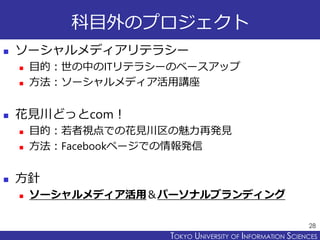 TOKYO JOHO UNIVERSITYTOKYO UNIVERSITY OF INFORMATION SCIENCES
科目外のプロジェクト
 ソーシャルメディアリテラシー
 目的：世の中のITリテラシーのベースアップ
 方法：ソーシャルメディア活用講座
 花見川どっとcom！
 目的：若者視点での花見川区の魅力再発見
 方法：Facebookページでの情報発信
 方針
 ソーシャルメディア活用＆パーソナルブランディング
28
 