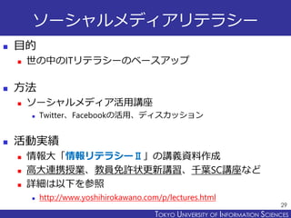 TOKYO JOHO UNIVERSITYTOKYO UNIVERSITY OF INFORMATION SCIENCES
ソーシャルメディアリテラシー
 目的
 世の中のITリテラシーのベースアップ
 方法
 ソーシャルメディア活用講座
 Twitter、Facebookの活用、ディスカッション
 活動実績
 情報大「情報リテラシーⅡ」の講義資料作成
 高大連携授業、教員免許状更新講習、千葉SC講座など
 詳細は以下を参照
 http://www.yoshihirokawano.com/p/lectures.html
29
 