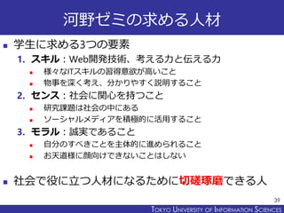 TOKYO JOHO UNIVERSITYTOKYO UNIVERSITY OF INFORMATION SCIENCES
河野ゼミの求める人材
 学生に求める3つの要素
1. スキル：Web開発技術、考える力と伝える力
 様々なITスキルの習得意欲が高いこと
 物事を深く考え、分かりやすく説明すること
2. センス：社会に関心を持つこと
 研究課題は社会の中にある
 ソーシャルメディアを積極的に活用すること
3. モラル：誠実であること
 自分のすべきことを主体的に進められること
 お天道様に顔向けできないことはしない
 社会で役に立つ人材になるために切磋琢磨できる人
39
 