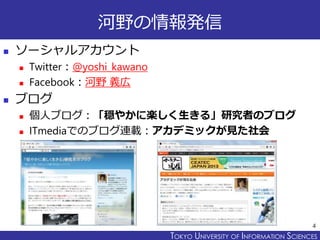 TOKYO JOHO UNIVERSITYTOKYO UNIVERSITY OF INFORMATION SCIENCES
河野の情報発信
 ソーシャルアカウント
 Twitter：@yoshi_kawano
 Facebook：河野 義広
 ブログ
 個人ブログ：「穏やかに楽しく生きる」研究者のブログ
 ITmediaでのブログ連載：アカデミックが見た社会
4
 