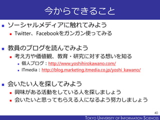 TOKYO JOHO UNIVERSITYTOKYO UNIVERSITY OF INFORMATION SCIENCES
今からできること
 ソーシャルメディアに触れてみよう
 Twitter、Facebookをガンガン使ってみる
 教員のブログを読んでみよう
 考え方や価値観、教育・研究に対する想いを知る
 個人ブログ：http://www.yoshihirokawano.com/
 ITmedia：http://blog.marketing.itmedia.co.jp/yoshi_kawano/
 会いたい人を探してみよう
 興味がある活動をしている人を探しましょう
 会いたいと思ってもらえる人になるよう努力しましょう
40
 