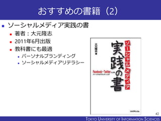 TOKYO JOHO UNIVERSITYTOKYO UNIVERSITY OF INFORMATION SCIENCES
おすすめの書籍（2）
 ソーシャルメディア実践の書
 著者：大元隆志
 2011年6月出版
 教科書にも最適
 パーソナルブランディング
 ソーシャルメディアリテラシー
42
 