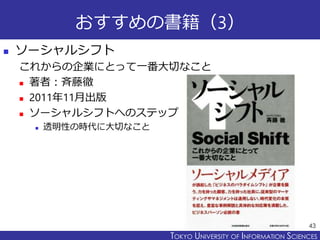 TOKYO JOHO UNIVERSITYTOKYO UNIVERSITY OF INFORMATION SCIENCES
おすすめの書籍（3）
 ソーシャルシフト
これからの企業にとって一番大切なこと
 著者：斉藤徹
 2011年11月出版
 ソーシャルシフトへのステップ
 透明性の時代に大切なこと
43
 