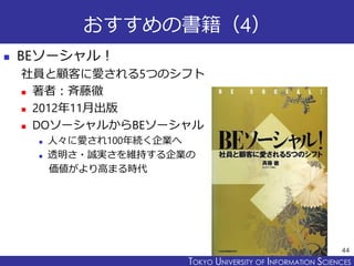 TOKYO JOHO UNIVERSITYTOKYO UNIVERSITY OF INFORMATION SCIENCES
おすすめの書籍（4）
 BEソーシャル！
社員と顧客に愛される5つのシフト
 著者：斉藤徹
 2012年11月出版
 DOソーシャルからBEソーシャル
 人々に愛され100年続く企業へ
 透明さ・誠実さを維持する企業の
価値がより高まる時代
44
 