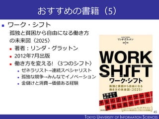 TOKYO JOHO UNIVERSITYTOKYO UNIVERSITY OF INFORMATION SCIENCES
おすすめの書籍（5）
 ワーク・シフト
孤独と貧困から自由になる働き方
の未来図〈2025〉
 著者：リンダ・グラットン
 2012年7月出版
 働き方を変える! 〈3つのシフト〉
 ゼネラリスト→連続スペシャリスト
 孤独な競争→みんなでイノベーション
 金儲けと消費→価値ある経験
45
 