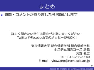 TOKYO JOHO UNIVERSITYTOKYO UNIVERSITY OF INFORMATION SCIENCES
まとめ
 質問・コメントがありましたらお願いします
47
東京情報大学 総合情報学部 総合情報学科
システム開発コース 助教
河野 義広
Tel：043-236-1149
E-mail：ykawano@rsch.tuis.ac.jp
詳しく聞きたい学生は是非ゼミ室に来てください！
TwitterやFacebookでのメッセージもOK！
 