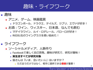 TOKYO JOHO UNIVERSITYTOKYO UNIVERSITY OF INFORMATION SCIENCES
趣味・ライフワーク
 趣味
 アニメ、ゲーム、映画鑑賞
 ドラゴンボール、ドラクエ、テイルズ、ジブリ、エヴァが好き！
 お酒：ワイン、ウィスキー、日本酒、なんでも飲む
 マデイラワイン、ルイ・ロデレール、バローロが好き！
 RIEDEL社のワイングラスを使い始めた！
 ライフワーク
 ソーシャルメディア、人脈作り
 Facebookで楽しく自己啓発。趣味が研究で、研究が趣味！
 実生活すべてが研究対象
 皆さんは『いま、会いたい人』はいますか？
 ただ会うだけではなく、相手に提供できる価値が重要！
5
 