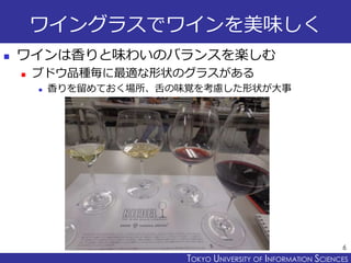 TOKYO JOHO UNIVERSITYTOKYO UNIVERSITY OF INFORMATION SCIENCES
ワイングラスでワインを美味しく
 ワインは香りと味わいのバランスを楽しむ
 ブドウ品種毎に最適な形状のグラスがある
 香りを留めておく場所、舌の味覚を考慮した形状が大事
6
 