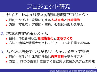 TOKYO JOHO UNIVERSITYTOKYO UNIVERSITY OF INFORMATION SCIENCES
プロジェクト研究
1. サイバーセキュリティ対策技術研究プロジェクト
 目的：サイバー攻撃に対する人材育成と技術開発
...