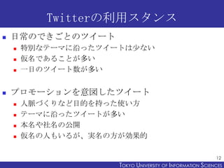 Twitterの利用スタンス
   日常のできごとのツイート
       特別なテーマに沿ったツイートは少ない
       仮名であることが多い
       一日のツイート数が多い


   プロモーションを意図したツイート
       人脈づくりなど目的を持った使い方
       テーマに沿ったツイートが多い
       本名や社名の公開
       仮名の人もいるが、実名の方が効果的

                                                           12
                     TOKYO UNIVERSITY OF ITOKYO JOHO USCIENCES
                                          NFORMATION NIVERSITY
 
