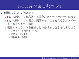 Twitterを楽しむコツ1
   利用スタンスを決める
       PR、人脈づくりを意図する場合、ツイートのテーマを絞る
       PR、人脈づくりの場合、関係のないことをたくさんツイー
        トするとマイナス効果
       複数のアカウントを作成し使い分けることも考えましょう
           プライベートなツイート用
           プロモーション用
           情報収集、勉強用




                                                                 13
                           TOKYO UNIVERSITY OF ITOKYO JOHO USCIENCES
                                                NFORMATION NIVERSITY
 