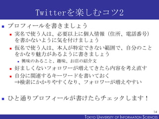 Twitterを楽しむコツ2
   プロフィールを書きましょう
       実名で使う人は、必要以上に個人情報（住所、電話番号）
        を書かないように気を付けましょう
       仮名で使う人は、本人が特定できない範囲で、自分のこと
        をかなり魅力があるように書きましょう
           興味のあること、趣味、お店の紹介文
       好ましくないフォロワーが増えてきたら内容を考え直す
       自分に関連するキーワードを書いておく
        ⇒検索にかかりやすくなり、フォロワーが増えやすい


   ひと通りプロフィールが書けたらチェックします！

                                                                14
                          TOKYO UNIVERSITY OF ITOKYO JOHO USCIENCES
                                               NFORMATION NIVERSITY
 