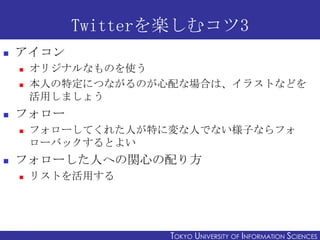 Twitterを楽しむコツ3
   アイコン
       オリジナルなものを使う
       本人の特定につながるのが心配な場合は、イラストなどを
        活用しましょう
   フォロー
       フォローしてくれた人が特に変な人でない様子ならフォ
        ローバックするとよい
   フォローした人への関心の配り方
       リストを活用する



2011/12/6                                                  15
                     TOKYO UNIVERSITY OF ITOKYO JOHO USCIENCES
                                          NFORMATION NIVERSITY
 
