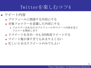 Twitterを楽しむコツ4
   ツイート内容
       プロフィールに関連する内容にする
       対象フォロワーを意識した内容にする
           フォロワーはあなたのプロフィールやツイート内容を見て
            フォローを開始します
       リツイートを含め一日4,5回程度ツイートする
       ツイート数が多すぎてもあまりよくない
       忙しいときはリツイートのみでもよい




                                                                16
                          TOKYO UNIVERSITY OF ITOKYO JOHO USCIENCES
                                               NFORMATION NIVERSITY
 