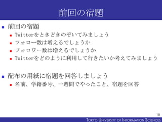 前回の宿題
   前回の宿題
       Twitterをときどきのぞいてみましょう
       フォロー数は増えるでしょうか
       フォロワー数は増えるでしょうか
       Twitterをどのように利用して行きたいか考えてみましょう


   配布の用紙に宿題を回答しましょう
       名前、学籍番号、一週間でやったこと、宿題を回答




                                                            18
                      TOKYO UNIVERSITY OF ITOKYO JOHO USCIENCES
                                           NFORMATION NIVERSITY
 