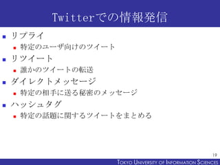 Twitterでの情報発信
   リプライ
       特定のユーザ向けのツイート
   リツイート
       誰かのツイートの転送
   ダイレクトメッセージ
       特定の相手に送る秘密のメッセージ
   ハッシュタグ
       特定の話題に関するツイートをまとめる




                                                              19
                        TOKYO UNIVERSITY OF ITOKYO JOHO USCIENCES
                                             NFORMATION NIVERSITY
 