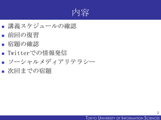 内容
   講義スケジュールの確認
   前回の復習
   宿題の確認
   Twitterでの情報発信
   ソーシャルメディアリテラシー
   次回までの宿題




                                                       2
                TOKYO UNIVERSITY OF ITOKYO JOHO USCIENCES
                                     NFORMATION NIVERSITY
 