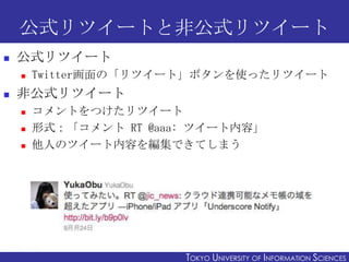 公式リツイートと非公式リツイート
   公式リツイート
       Twitter画面の「リツイート」ボタンを使ったリツイート
   非公式リツイート
       コメントをつけたリツイート
       形式：「コメント RT @aaa: ツイート内容」
       他人のツイート内容を編集できてしまう




2011/12/6                                                     23
                        TOKYO UNIVERSITY OF ITOKYO JOHO USCIENCES
                                             NFORMATION NIVERSITY
 