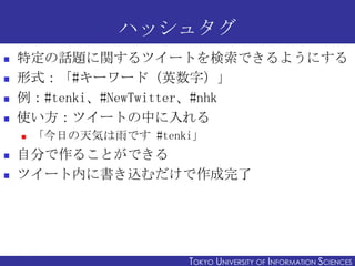 ハッシュタグ
   特定の話題に関するツイートを検索できるようにする
   形式：「#キーワード（英数字）」
   例：#tenki、#NewTwitter、#nhk
   使い方：ツイートの中に入れる
       「今日の天気は雨です #tenki」
   自分で作ることができる
   ツイート内に書き込むだけで作成完了




2011/12/6                                                     25
                        TOKYO UNIVERSITY OF ITOKYO JOHO USCIENCES
                                             NFORMATION NIVERSITY
 